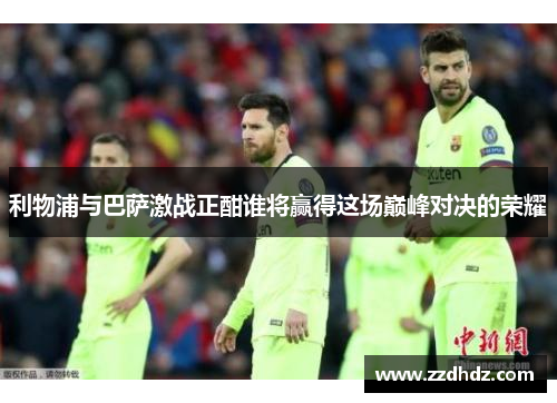 利物浦与巴萨激战正酣谁将赢得这场巅峰对决的荣耀