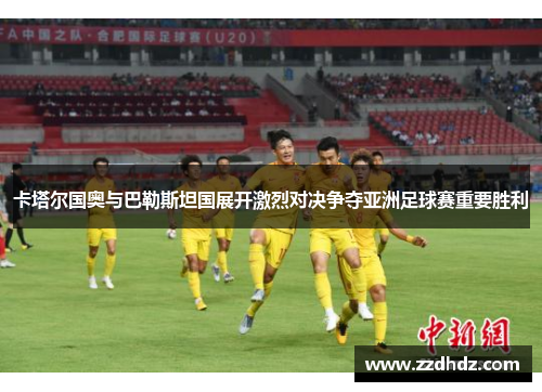 卡塔尔国奥与巴勒斯坦国展开激烈对决争夺亚洲足球赛重要胜利