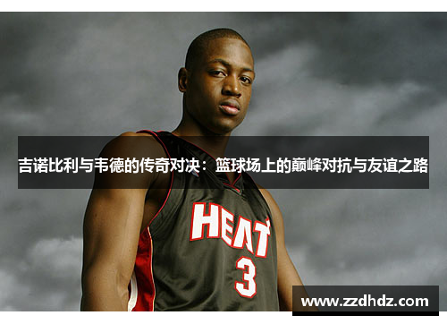 吉诺比利与韦德的传奇对决：篮球场上的巅峰对抗与友谊之路