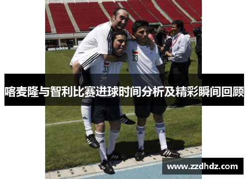 喀麦隆与智利比赛进球时间分析及精彩瞬间回顾