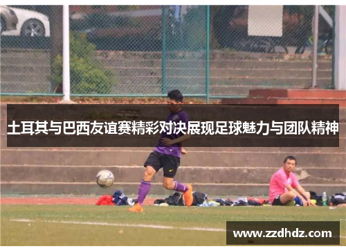 土耳其与巴西友谊赛精彩对决展现足球魅力与团队精神