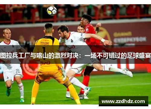 图拉兵工厂与喀山的激烈对决：一场不可错过的足球盛宴