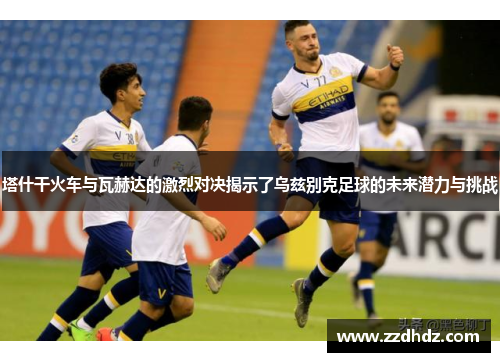 塔什干火车与瓦赫达的激烈对决揭示了乌兹别克足球的未来潜力与挑战