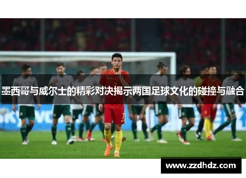 墨西哥与威尔士的精彩对决揭示两国足球文化的碰撞与融合