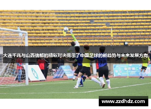 大连千兆与山西信都的精彩对决揭示了中国足球的新趋势与未来发展方向