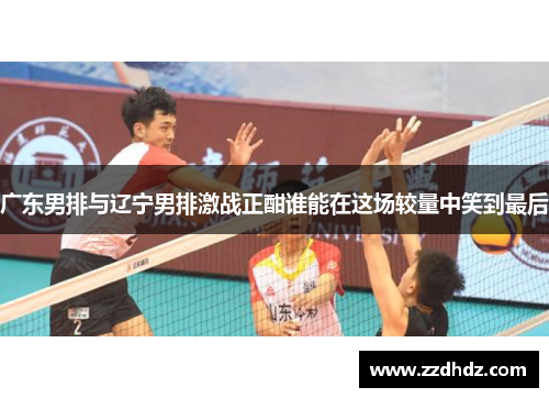 广东男排与辽宁男排激战正酣谁能在这场较量中笑到最后