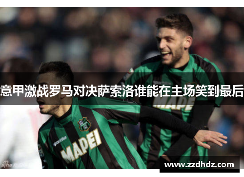 意甲激战罗马对决萨索洛谁能在主场笑到最后